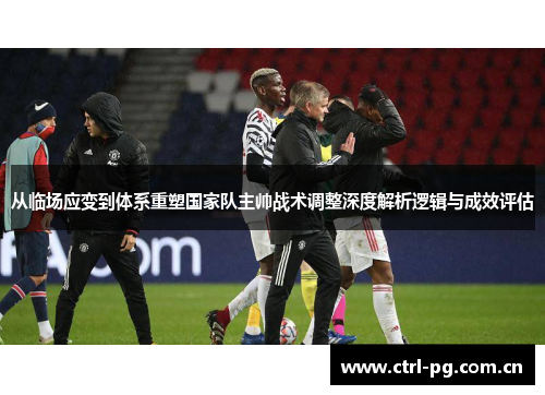 从临场应变到体系重塑国家队主帅战术调整深度解析逻辑与成效评估 从临场应变到体系重塑国家队主帅战术调整深度解析逻辑与成效评估